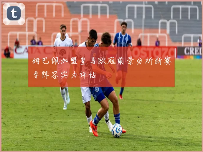 姆巴佩加盟皇马欧冠前景分析新赛季阵容实力评估