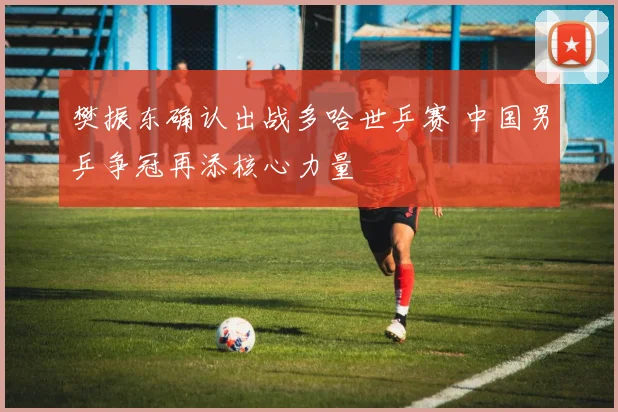 樊振东确认出战多哈世乒赛 中国男乒争冠再添核心力量