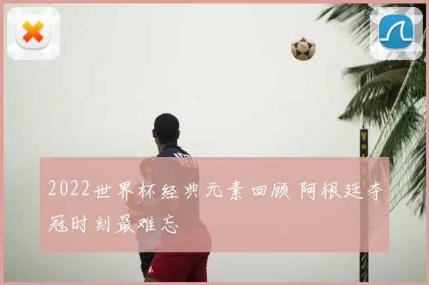 2022世界杯经典元素回顾 阿根廷夺冠时刻最难忘