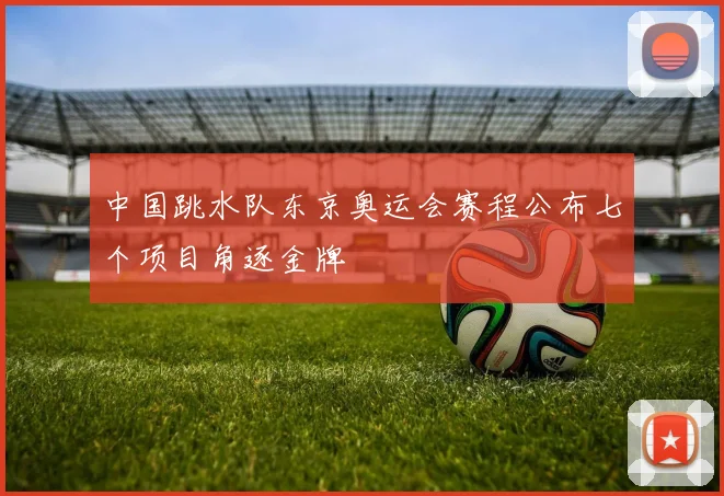 中国跳水队东京奥运会赛程公布七个项目角逐金牌